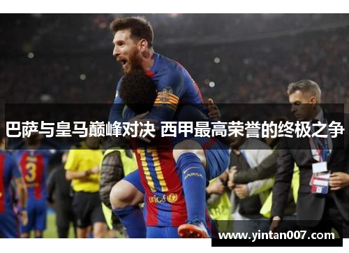 巴萨与皇马巅峰对决 西甲最高荣誉的终极之争