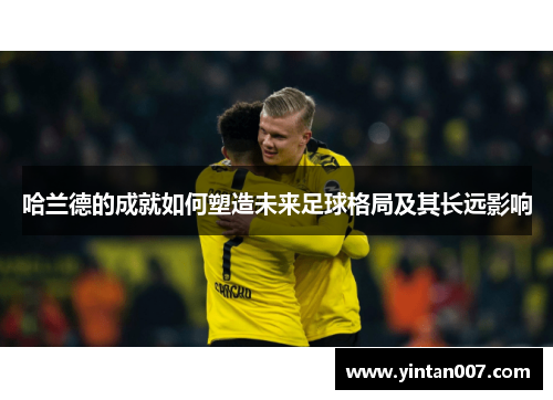 哈兰德的成就如何塑造未来足球格局及其长远影响