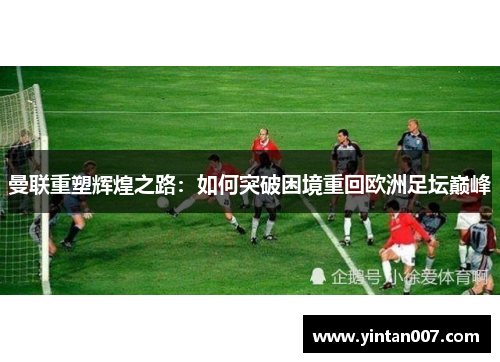 曼联重塑辉煌之路：如何突破困境重回欧洲足坛巅峰
