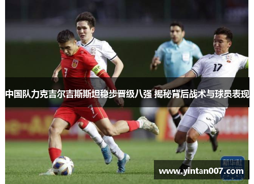 中国队力克吉尔吉斯斯坦稳步晋级八强 揭秘背后战术与球员表现